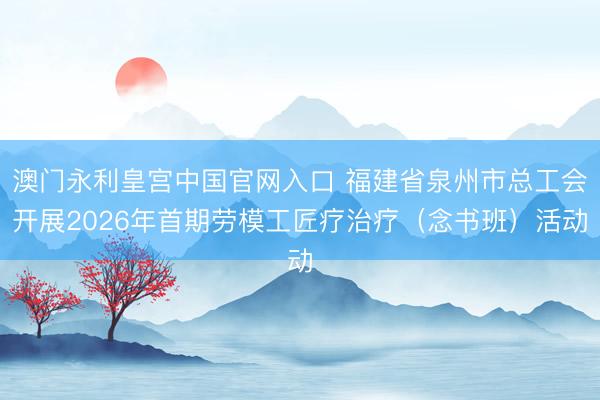 澳门永利皇宫中国官网入口 福建省泉州市总工会开展2026年首期劳模工匠疗治疗（念书班）活动