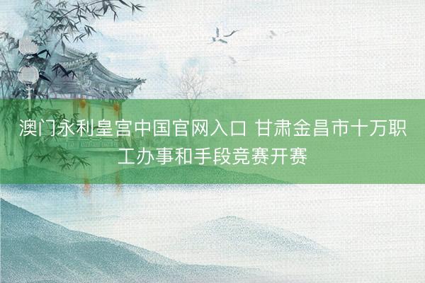 澳门永利皇宫中国官网入口 甘肃金昌市十万职工办事和手段竞赛开赛