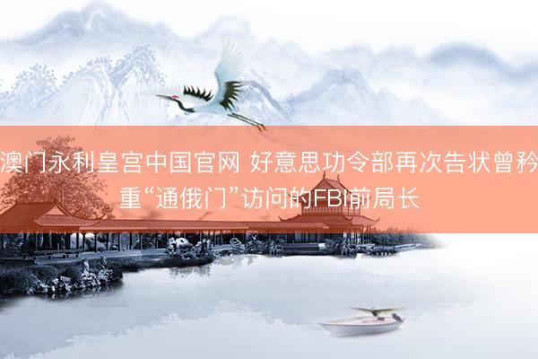 澳门永利皇宫中国官网 好意思功令部再次告状曾矜重“通俄门”访问的FBI前局长