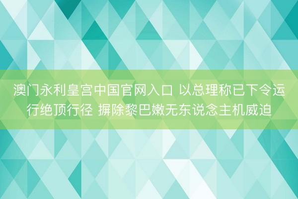 澳门永利皇宫中国官网入口 以总理称已下令运行绝顶行径 摒除黎巴嫩无东说念主机威迫