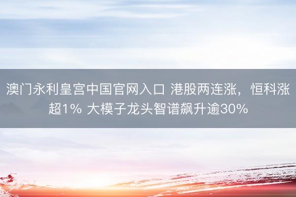 澳门永利皇宫中国官网入口 港股两连涨，恒科涨超1% 大模子龙头智谱飙升逾30%