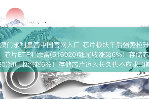 澳门永利皇宫中国官网入口 芯片板块午后强势拉升，寒武纪大涨超7%！芯片ETF汇添富(516920)翘尾收涨超6%！存储芯片迈入长久供不应求周期