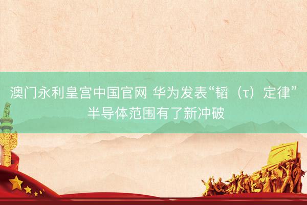 澳门永利皇宫中国官网 华为发表“韬（τ）定律” 半导体范围有了新冲破