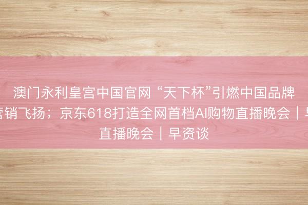 澳门永利皇宫中国官网 “天下杯”引燃中国品牌体育营销飞扬;京东618打造全网首档AI购物直播晚会|早资谈