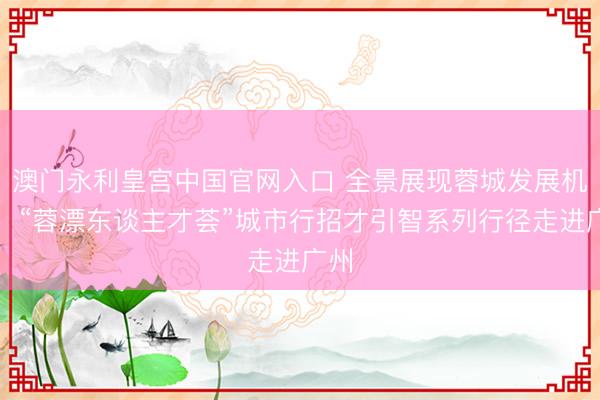 澳门永利皇宫中国官网入口 全景展现蓉城发展机遇，“蓉漂东谈主才荟”城市行招才引智系列行径走进广州
