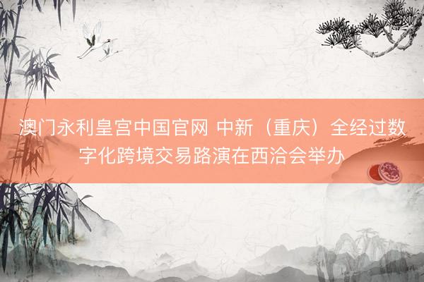 澳门永利皇宫中国官网 中新（重庆）全经过数字化跨境交易路演在西洽会举办