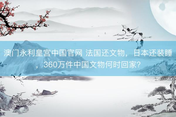 澳门永利皇宫中国官网 法国还文物，日本还装睡，360万件中国文物何时回家？