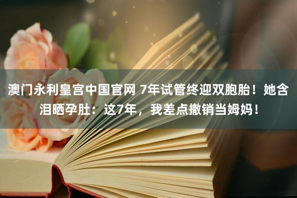 澳门永利皇宫中国官网 7年试管终迎双胞胎！她含泪晒孕肚：这7年，我差点撤销当姆妈！