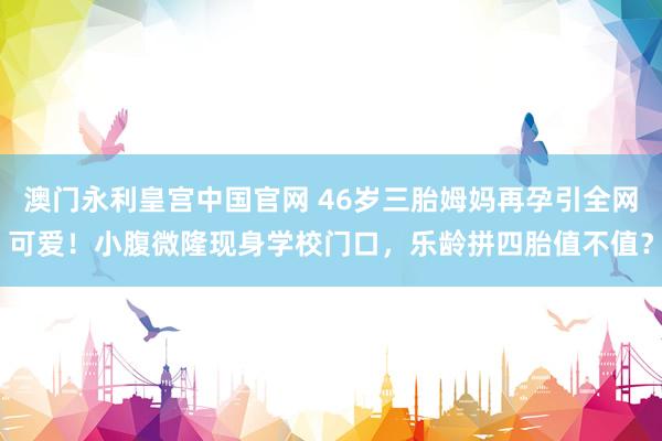 澳门永利皇宫中国官网 46岁三胎姆妈再孕引全网可爱！小腹微隆现身学校门口，乐龄拼四胎值不值？