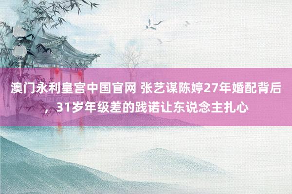 澳门永利皇宫中国官网 张艺谋陈婷27年婚配背后,31岁年级差的践诺让东说念主扎心