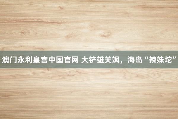 澳门永利皇宫中国官网 大铲雄关飒,海岛“辣妹坨”