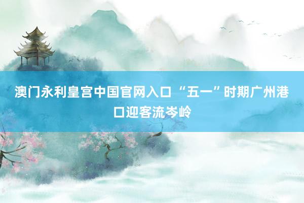 澳门永利皇宫中国官网入口 “五一”时期广州港口迎客流岑岭