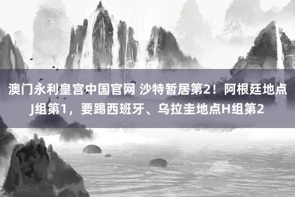 澳门永利皇宫中国官网 沙特暂居第2！阿根廷地点J组第1，要踢西班牙、乌拉圭地点H组第2