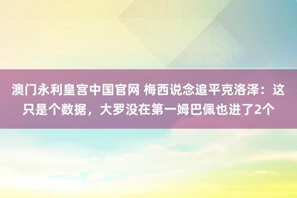 澳门永利皇宫中国官网 梅西说念追平克洛泽：这只是个数据，大罗没在第一姆巴佩也进了2个