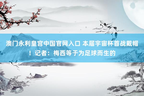 澳门永利皇宫中国官网入口 本届宇宙杯首战戴帽！记者：梅西等于为足球而生的