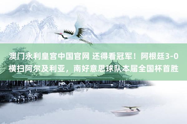 澳门永利皇宫中国官网 还得看冠军！阿根廷3-0横扫阿尔及利亚，南好意思球队本届全国杯首胜