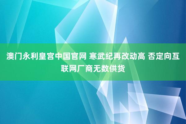 澳门永利皇宫中国官网 寒武纪再改动高 否定向互联网厂商无数供货