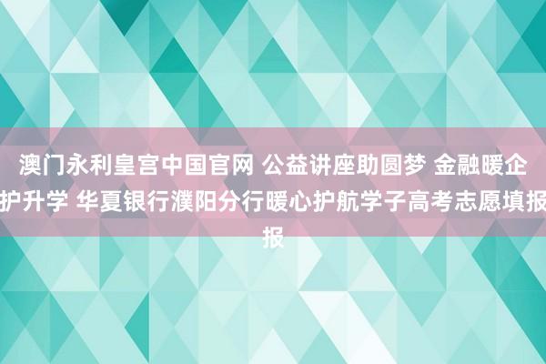 澳门永利皇宫中国官网 公益讲座助圆梦 金融暖企护升学 华夏银行濮阳分行暖心护航学子高考志愿填报