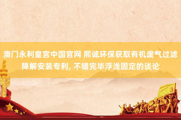 澳门永利皇宫中国官网 熙诚环保获取有机废气过滤降解安装专利, 不错完毕浮浅固定的谈论