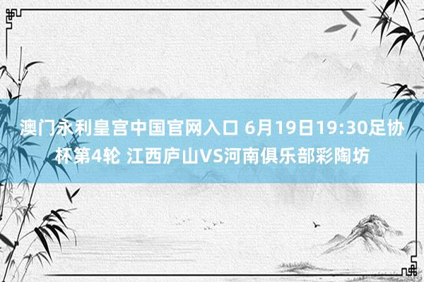 澳门永利皇宫中国官网入口 6月19日19:30足协杯第4轮 江西庐山VS河南俱乐部彩陶坊