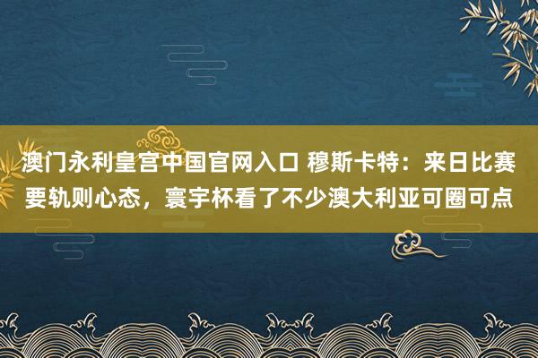 澳门永利皇宫中国官网入口 穆斯卡特：来日比赛要轨则心态，寰宇杯看了不少澳大利亚可圈可点