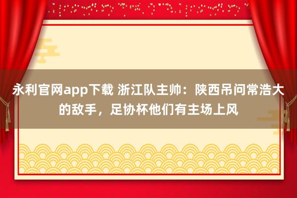 永利官网app下载 浙江队主帅:陕西吊问常浩大的敌手,足协杯他们有主场上风