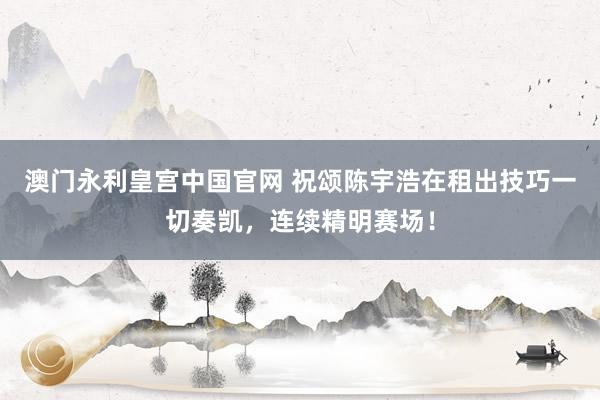 澳门永利皇宫中国官网 祝颂陈宇浩在租出技巧一切奏凯,连续精明赛场!