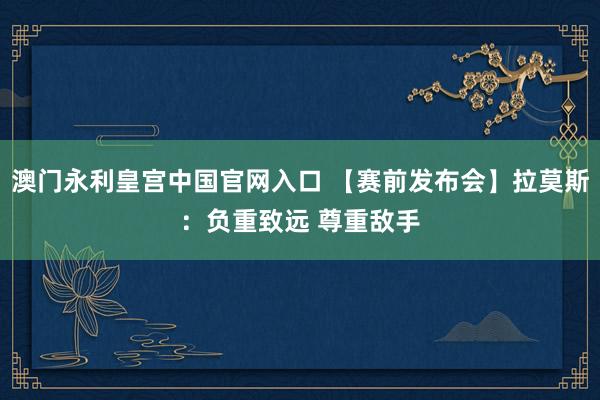 澳门永利皇宫中国官网入口 【赛前发布会】拉莫斯:负重致远 尊重敌手