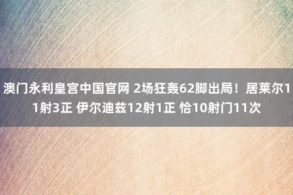 澳门永利皇宫中国官网 2场狂轰62脚出局!居莱尔11射3正 伊尔迪兹12射1正 恰10射门11次