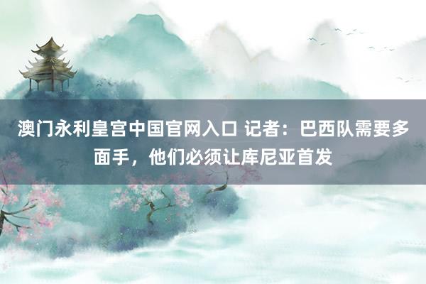澳门永利皇宫中国官网入口 记者:巴西队需要多面手,他们必须让库尼亚首发